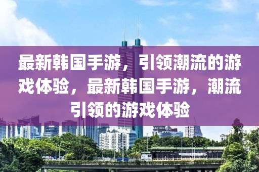 最新韓國手游，引領潮流的游戲體驗，最新韓國手游，潮流引領的游戲體驗