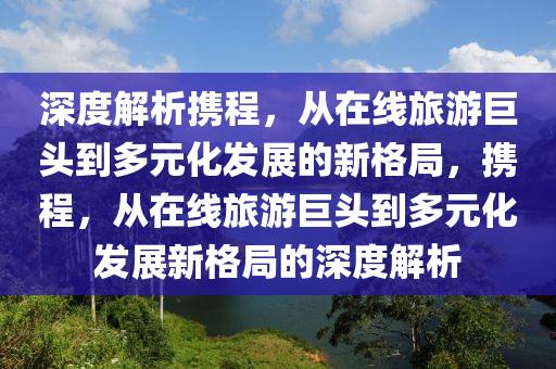 深度解析攜程，從在線旅游巨頭到多元化發(fā)展的新格局，攜程，從在線旅游巨頭到多元化發(fā)展新格局的深度解析