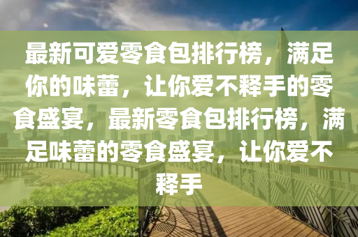 最新可愛(ài)零食包排行榜，滿足你的味蕾，讓你愛(ài)不釋手的零食盛宴，最新零食包排行榜，滿足味蕾的零食盛宴，讓你愛(ài)不釋手