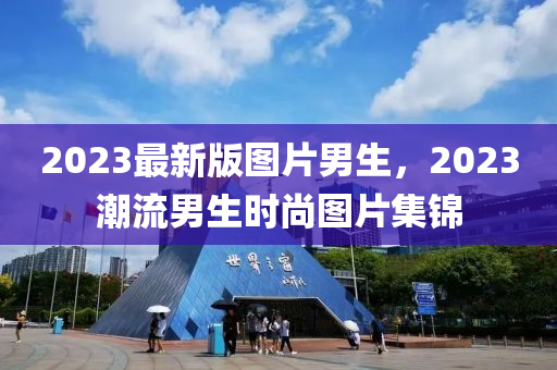 2023最新版圖片男生，2023潮流男生時(shí)尚圖片集錦