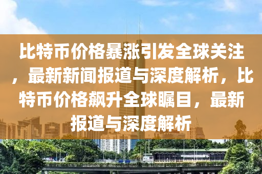 比特幣價格暴漲引發(fā)全球關注，最新新聞報道與深度解析，比特幣價格飆升全球矚目，最新報道與深度解析