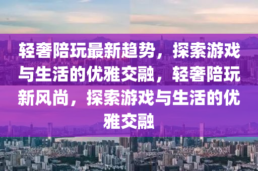 輕奢陪玩最新趨勢，探索游戲與生活的優(yōu)雅交融，輕奢陪玩新風(fēng)尚，探索游戲與生活的優(yōu)雅交融