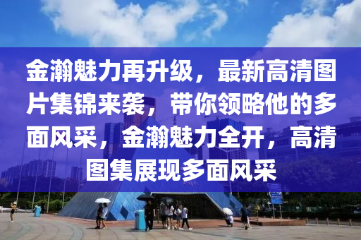 金瀚魅力再升級，最新高清圖片集錦來襲，帶你領(lǐng)略他的多面風(fēng)采，金瀚魅力全開，高清圖集展現(xiàn)多面風(fēng)采