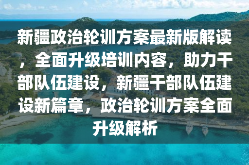 新疆政治輪訓(xùn)方案最新版解讀，全面升級(jí)培訓(xùn)內(nèi)容，助力干部隊(duì)伍建設(shè)，新疆干部隊(duì)伍建設(shè)新篇章，政治輪訓(xùn)方案全面升級(jí)解析