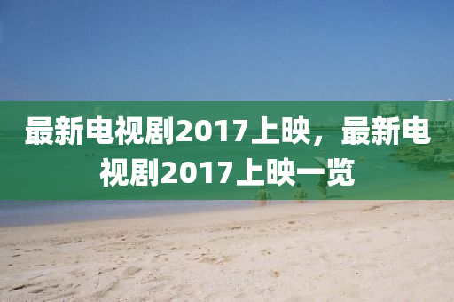 最新電視劇2017上映，最新電視劇2017上映一覽