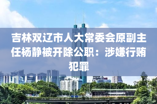 吉林雙遼市人大常委會(huì)原副主任楊靜被開除公職：涉嫌行賄犯罪