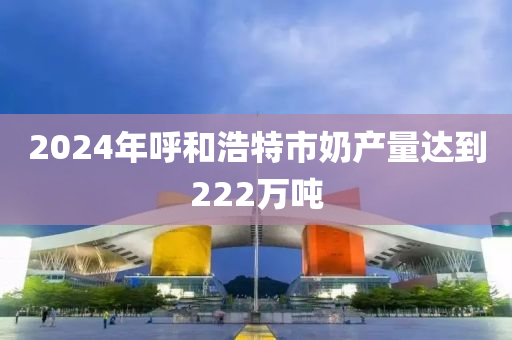 2024年呼和浩特市奶產(chǎn)量達(dá)到222萬噸