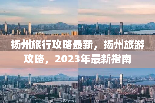 揚(yáng)州旅行攻略最新，揚(yáng)州旅游攻略，2023年最新指南