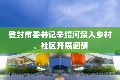 登封市委書記辛紹河深入鄉(xiāng)村、社區(qū)開展調研