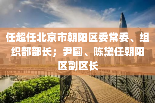 任超任北京市朝陽區(qū)委常委、組織部部長；尹圓、陳黛任朝陽區(qū)副區(qū)長