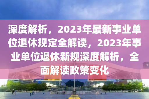 深度解析，2023年最新事業(yè)單位退休規(guī)定全解讀，2023年事業(yè)單位退休新規(guī)深度解析，全面解讀政策變化