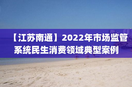 【江蘇南通】2022年市場(chǎng)監(jiān)管系統(tǒng)民生消費(fèi)領(lǐng)域典型案例