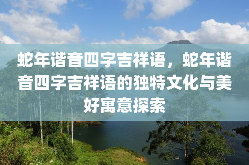 蛇年諧音四字吉祥語，蛇年諧音四字吉祥語的獨特文化與美好寓意探索