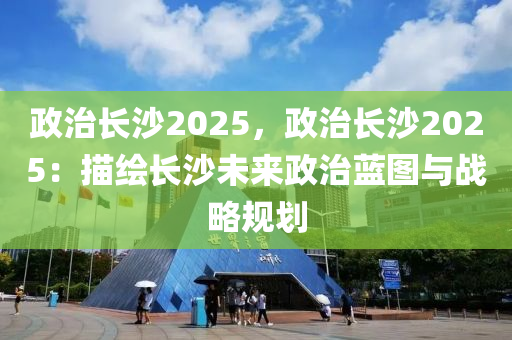 政治長沙2025，政治長沙2025：描繪長沙未來政治藍圖與戰(zhàn)略規(guī)劃