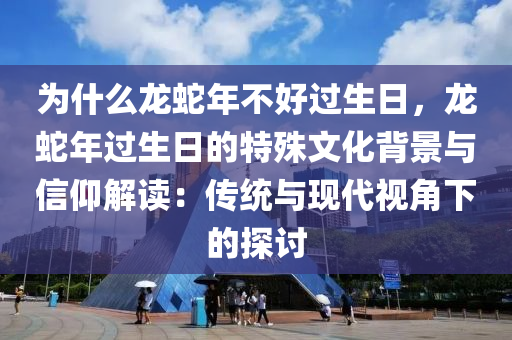 為什么龍蛇年不好過生日，龍蛇年過生日的特殊文化背景與信仰解讀：傳統(tǒng)與現(xiàn)代視角下的探討