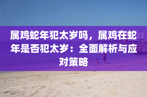 屬雞蛇年犯太歲嗎，屬雞在蛇年是否犯太歲：全面解析與應(yīng)對(duì)策略