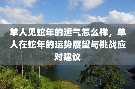 羊人見蛇年的運(yùn)氣怎么樣，羊人在蛇年的運(yùn)勢展望與挑戰(zhàn)應(yīng)對建議