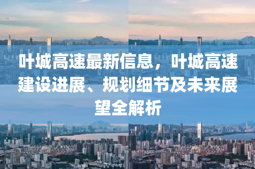 葉城高速最新信息，葉城高速建設(shè)進展、規(guī)劃細節(jié)及未來展望全解析