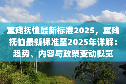 軍殘撫恤最新標(biāo)準(zhǔn)2025，軍殘撫恤最新標(biāo)準(zhǔn)至2025年詳解：趨勢(shì)、內(nèi)容與政策變動(dòng)概覽