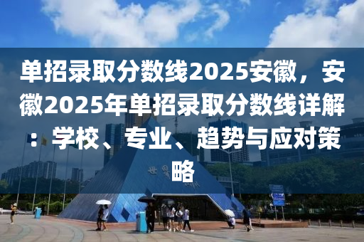 單招錄取分數(shù)線2025安徽，安徽2025年單招錄取分數(shù)線詳解：學校、專業(yè)、趨勢與應對策略