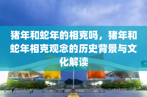 豬年和蛇年的相克嗎，豬年和蛇年相克觀念的歷史背景與文化解讀