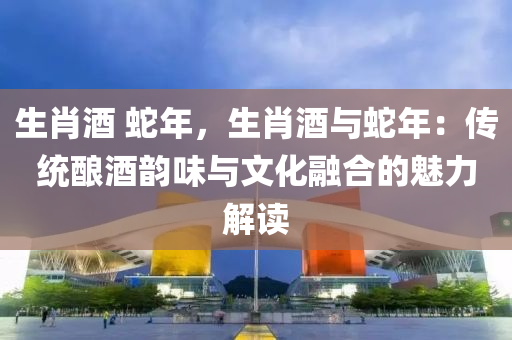 生肖酒 蛇年，生肖酒與蛇年：傳統(tǒng)釀酒韻味與文化融合的魅力解讀