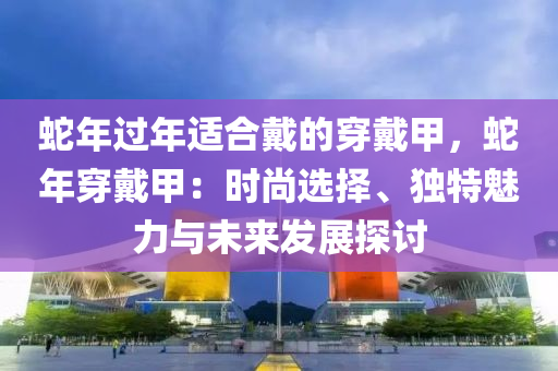 蛇年過(guò)年適合戴的穿戴甲，蛇年穿戴甲：時(shí)尚選擇、獨(dú)特魅力與未來(lái)發(fā)展探討