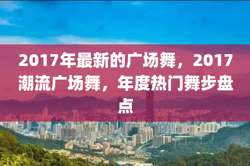 2017年最新的廣場(chǎng)舞，2017潮流廣場(chǎng)舞，年度熱門(mén)舞步盤(pán)點(diǎn)