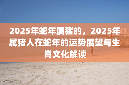 2025年蛇年屬豬的，2025年屬豬人在蛇年的運(yùn)勢(shì)展望與生肖文化解讀