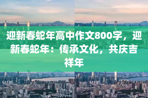 迎新春蛇年高中作文800字，迎新春蛇年：傳承文化，共慶吉祥年