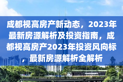 成都視高房產(chǎn)新動態(tài)，2023年最新房源解析及投資指南，成都視高房產(chǎn)2023年投資風(fēng)向標(biāo)，最新房源解析全解析