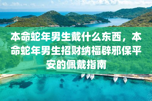 本命蛇年男生戴什么東西，本命蛇年男生招財納福辟邪保平安的佩戴指南