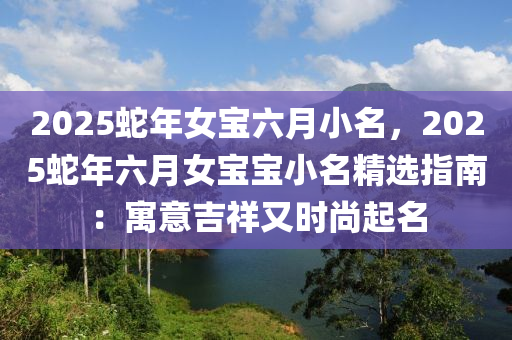 2025蛇年女寶六月小名，2025蛇年六月女寶寶小名精選指南：寓意吉祥又時(shí)尚起名