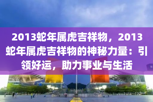 2013蛇年屬虎吉祥物，2013蛇年屬虎吉祥物的神秘力量：引領(lǐng)好運(yùn)，助力事業(yè)與生活