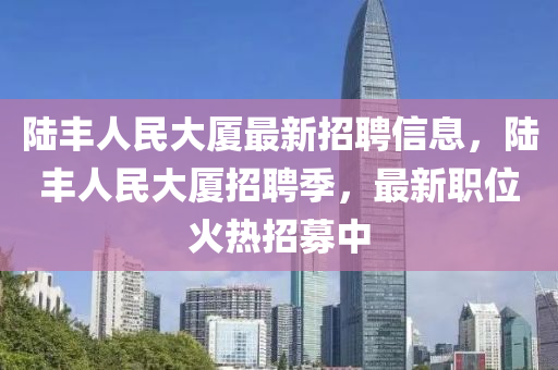 陸豐人民大廈最新招聘信息，陸豐人民大廈招聘季，最新職位火熱招募中