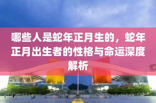 哪些人是蛇年正月生的，蛇年正月出生者的性格與命運(yùn)深度解析