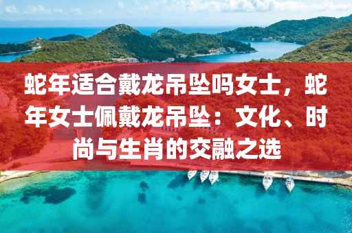 蛇年適合戴龍吊墜嗎女士，蛇年女士佩戴龍吊墜：文化、時(shí)尚與生肖的交融之選