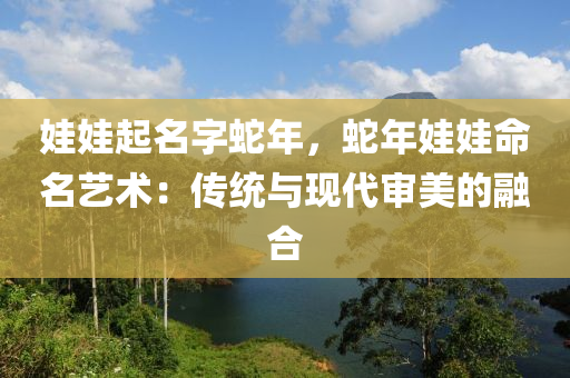 娃娃起名字蛇年，蛇年娃娃命名藝術(shù)：傳統(tǒng)與現(xiàn)代審美的融合