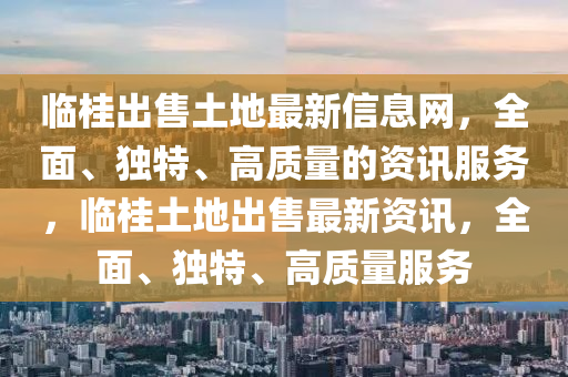 臨桂出售土地最新信息網(wǎng)，全面、獨(dú)特、高質(zhì)量的資訊服務(wù)，臨桂土地出售最新資訊，全面、獨(dú)特、高質(zhì)量服務(wù)