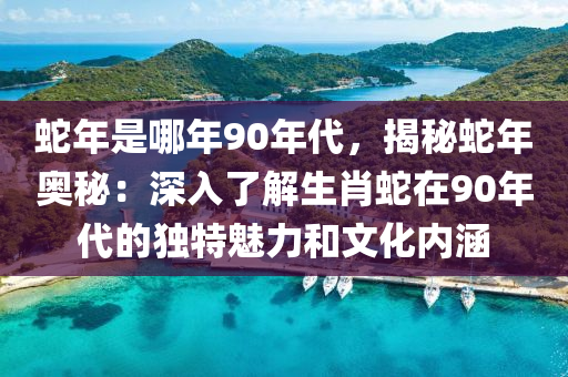 蛇年是哪年90年代，揭秘蛇年奧秘：深入了解生肖蛇在90年代的獨(dú)特魅力和文化內(nèi)涵