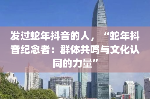 發(fā)過蛇年抖音的人，“蛇年抖音紀(jì)念者：群體共鳴與文化認(rèn)同的力量”