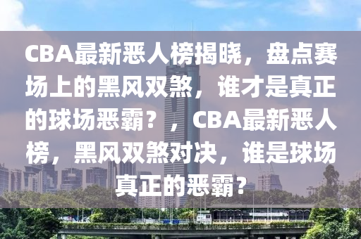 CBA最新惡人榜揭曉，盤點(diǎn)賽場上的黑風(fēng)雙煞，誰才是真正的球場惡霸？，CBA最新惡人榜，黑風(fēng)雙煞對決，誰是球場真正的惡霸？