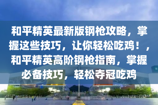 和平精英最新版鋼槍攻略，掌握這些技巧，讓你輕松吃雞！，和平精英高階鋼槍指南，掌握必備技巧，輕松奪冠吃雞