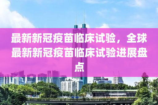 最新新冠疫苗臨床試驗(yàn)，全球最新新冠疫苗臨床試驗(yàn)進(jìn)展盤點(diǎn)