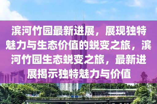 濱河竹園最新進(jìn)展，展現(xiàn)獨(dú)特魅力與生態(tài)價(jià)值的蛻變之旅，濱河竹園生態(tài)蛻變之旅，最新進(jìn)展揭示獨(dú)特魅力與價(jià)值