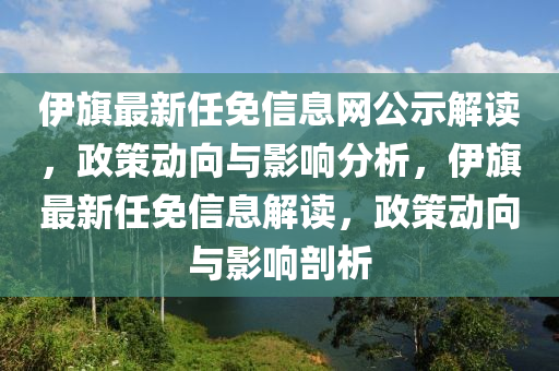 伊旗最新任免信息網(wǎng)公示解讀，政策動向與影響分析，伊旗最新任免信息解讀，政策動向與影響剖析