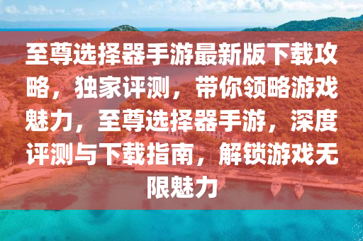 至尊選擇器手游最新版下載攻略，獨(dú)家評(píng)測(cè)，帶你領(lǐng)略游戲魅力，至尊選擇器手游，深度評(píng)測(cè)與下載指南，解鎖游戲無(wú)限魅力