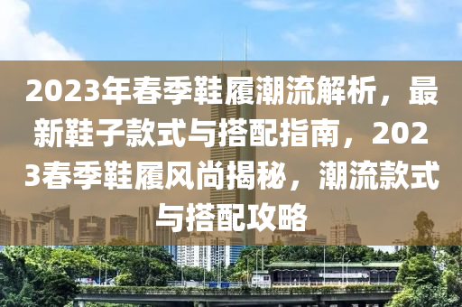 2023年春季鞋履潮流解析，最新鞋子款式與搭配指南，2023春季鞋履風(fēng)尚揭秘，潮流款式與搭配攻略