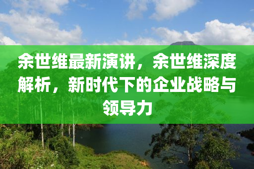 余世維最新演講，余世維深度解析，新時(shí)代下的企業(yè)戰(zhàn)略與領(lǐng)導(dǎo)力