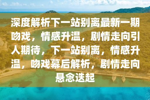 深度解析下一站別離最新一期吻戲，情感升溫，劇情走向引人期待，下一站別離，情感升溫，吻戲幕后解析，劇情走向懸念迭起